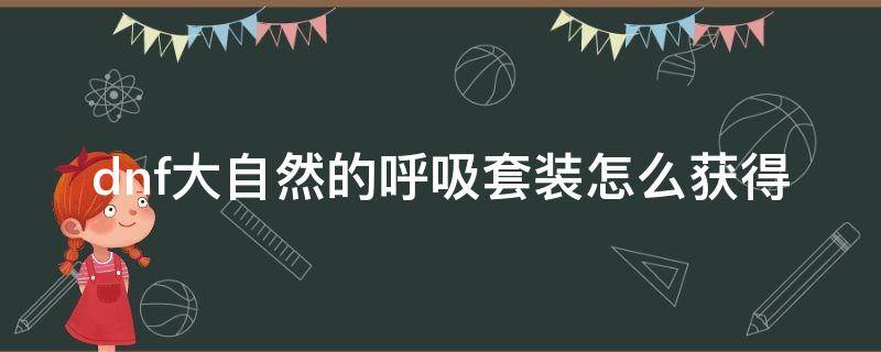 dnf大自然的呼吸套装怎么获得（dnf大自然的呼吸用什么传说套装升级）