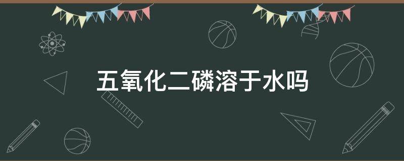 五氧化二磷溶于水吗 五氧化二磷溶于水吗?