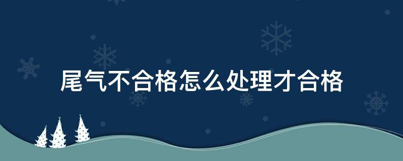 尾气不合格怎么处理才合格（尾气不合格有什么好办法能过）