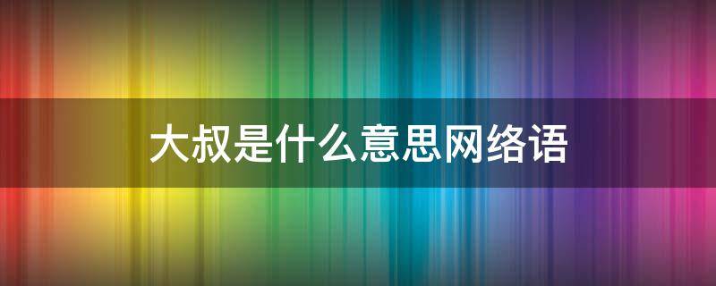 大叔是什么意思网络语（网络流行语大叔的意思）