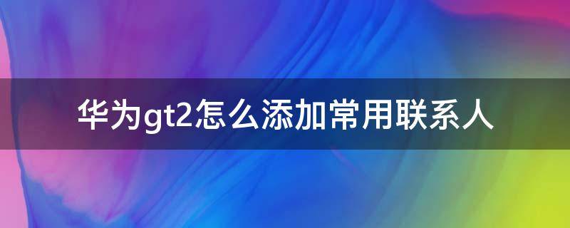 华为gt2怎么添加常用联系人（华为gt2怎么添加联系人）