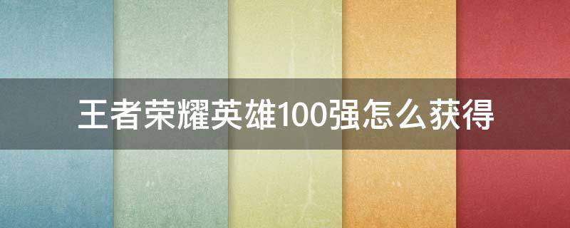 王者荣耀英雄100强怎么获得（王者荣耀英雄怎么拿到100强）