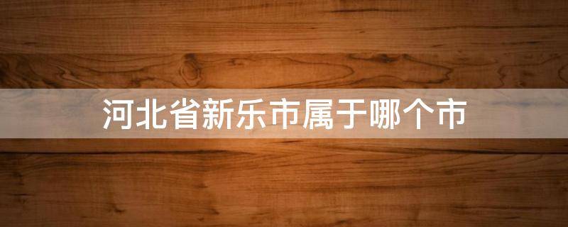 河北省新乐市属于哪个市 河北省新乐市属于哪个市管