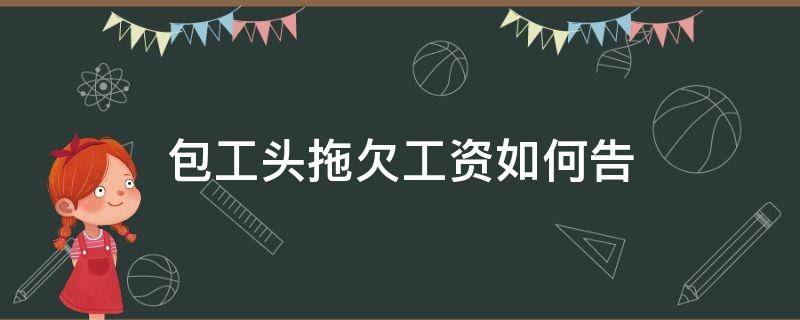 包工头拖欠工资如何告（包工头拖欠工资,该怎么办?我来教你三招!）