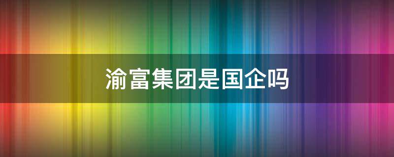 渝富集团是国企吗 渝富集团旗下哪些公司