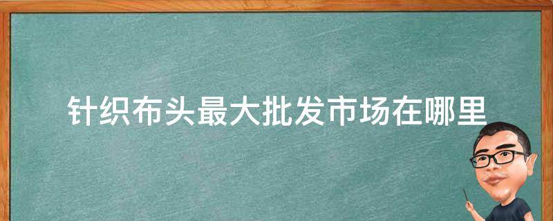 针织布头最大批发市场在哪里 最大的针织布批发市场