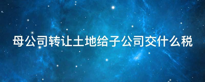 母公司转让土地给子公司交什么税 母公司转让土地给子公司要交土地增值税吗