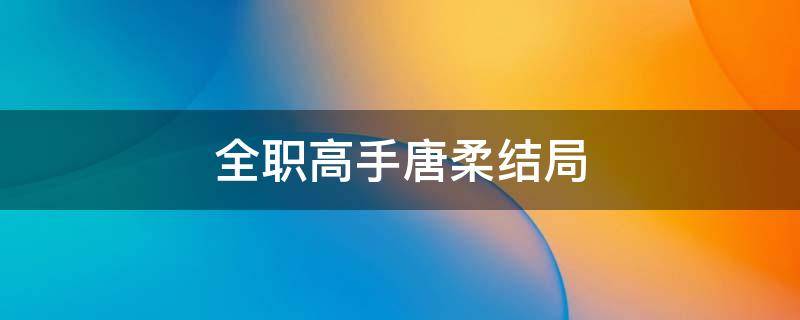 全职高手唐柔结局（全职高手唐柔结局怎么样）