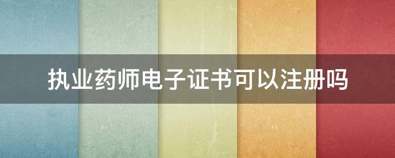 执业药师电子证书可以注册吗 执业药师电子证书可以注册吗四川