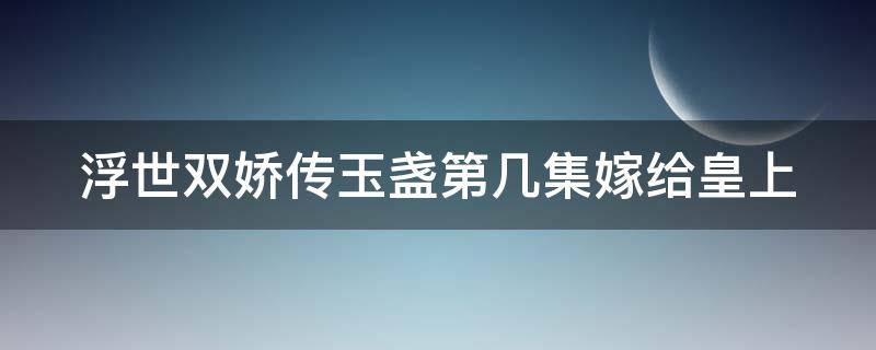 浮世双娇传玉盏第几集嫁给皇上（浮世双娇传玉盏第几集当皇后）