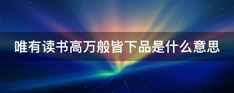 唯有读书高万般皆下品是什么意思 唯有读书高,万般皆下品