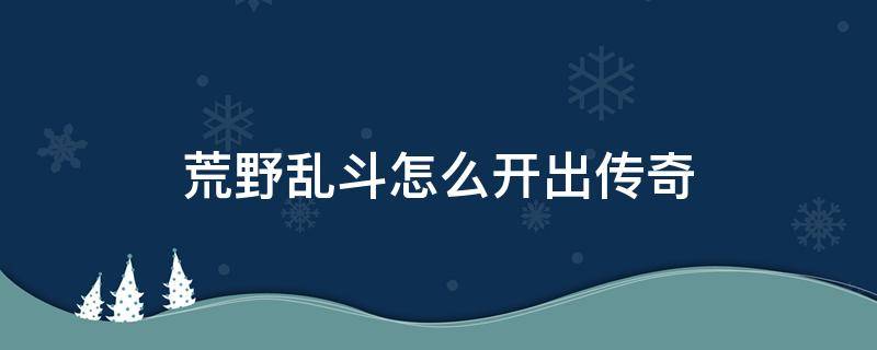 荒野乱斗怎么开出传奇 [荒野乱斗] 教你如何用3个步骤开出传奇,99.9%成功!