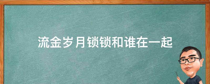 流金岁月锁锁和谁在一起（流金岁月锁锁跟谁结婚）