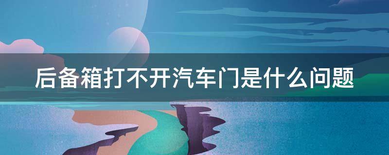 后备箱打不开汽车门是什么问题（后备箱打不开汽车门是什么问题呢）