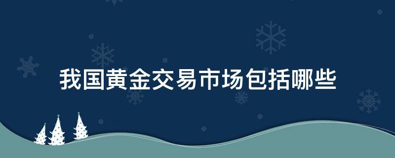 我国黄金交易市场包括哪些 我国的黄金交易市场有哪几家