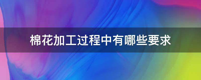 棉花加工过程中有哪些要求（棉花加工单位对什么进行）