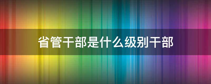 省管干部是什么级别干部（厅级干部是省管干部吗）