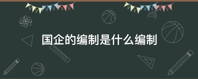 国企的编制是什么编制（什么叫国企编制）