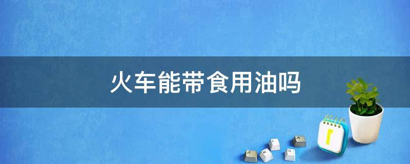 火车能带食用油吗 火车可以带食用油么