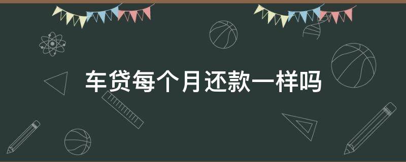 车贷每个月还款一样吗 车贷每月的还款额一样吗?