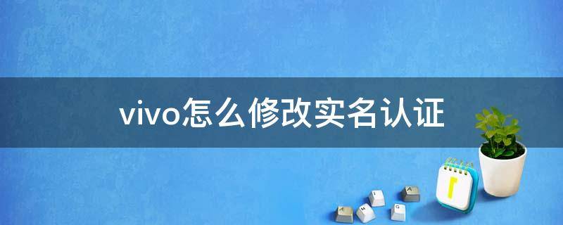 vivo怎么修改实名认证（如何修改实名认证vivo）