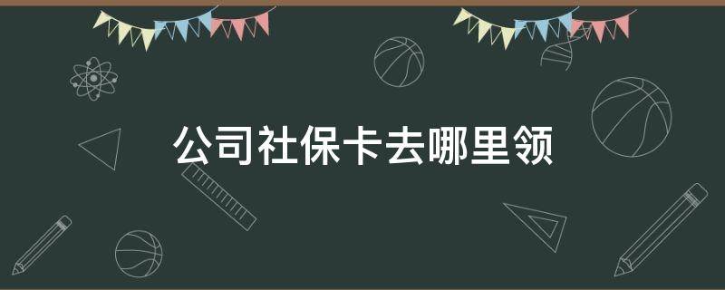 公司社保卡去哪里领 公司办社保后社保卡去哪里领