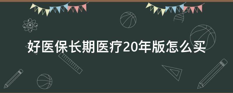 好医保长期医疗20年版怎么买 好医保长期医疗和好医保长期医疗20年版