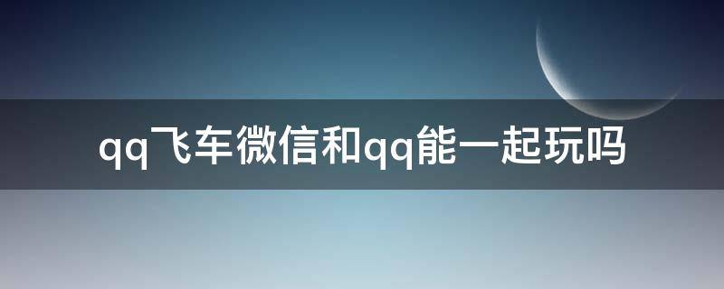 qq飞车微信和qq能一起玩吗 QQ飞车能用微信玩吗