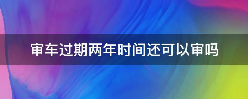 审车过期两年时间还可以审吗 车辆年审过期2年还能年审吗