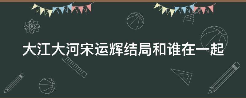 大江大河宋运辉结局和谁在一起 大江大河宋运辉的结局是什么