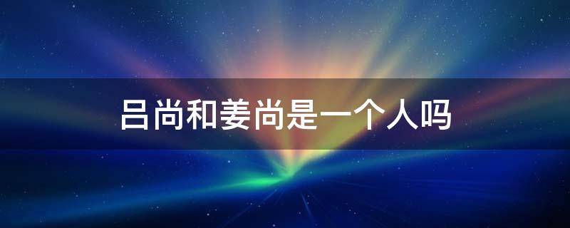 吕尚和姜尚是一个人吗（姜尚为何又叫吕尚）