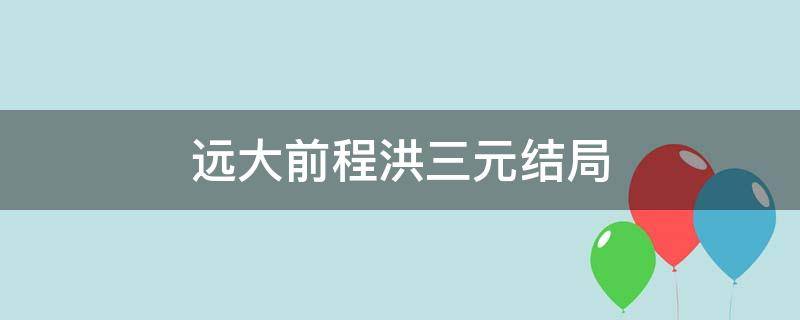 远大前程洪三元结局（远大前程里面洪三元最后和谁在一起了）