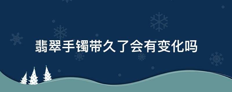 翡翠手镯带久了会有变化吗 玉镯戴久了会有变化吗