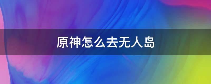 原神怎么去无人岛（原神怎么去无人岛废墟）