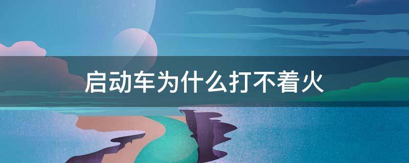 启动车为什么打不着火（启动车打不着火怎么回事）