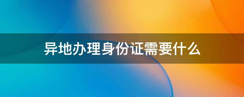 异地办理身份证需要什么 异地办理身份证需要什么材料2022