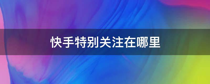 快手特别关注在哪里 快手特别关注在哪里找到这个人