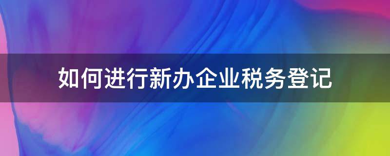 如何进行新办企业税务登记 新开办的公司如何去税务登记