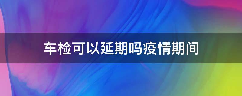 车检可以延期吗疫情期间（疫情期间汽车年检可以延期吗）