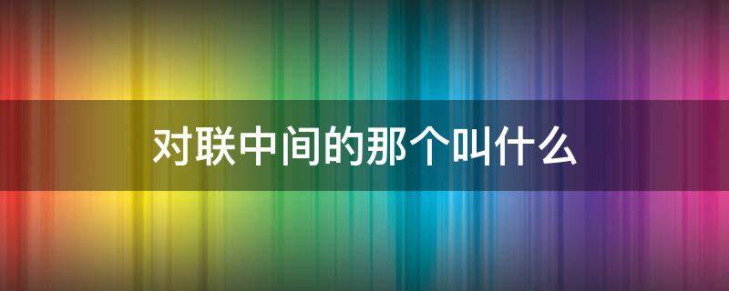 对联中间的那个叫什么 对联哪个在前面