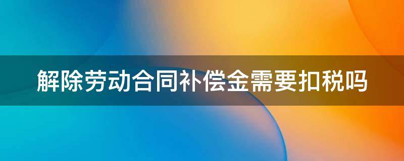 解除劳动合同补偿金需要扣税吗 解除劳动合同补偿金扣税吗?