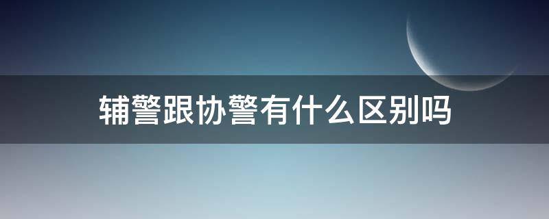 辅警跟协警有什么区别吗（辅警和协警有什么区别）