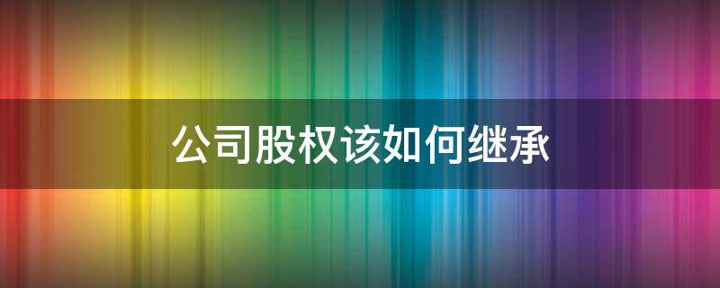 公司股权该如何继承 公司股权的继承权