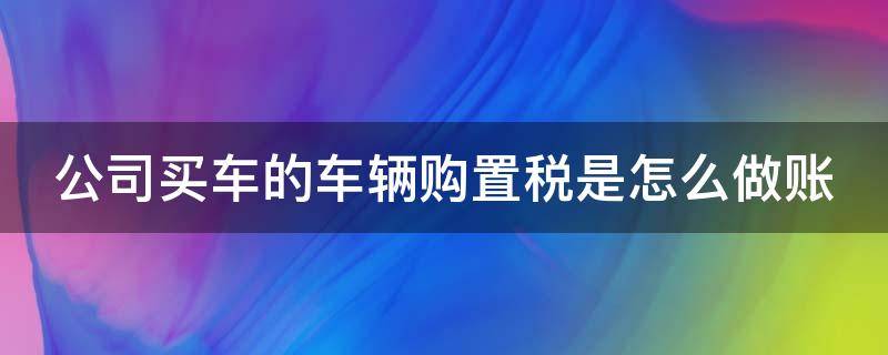 公司买车的车辆购置税是怎么做账 公司买车车辆购置税会计怎么做账