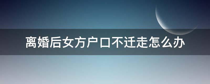 离婚后女方户口不迁走怎么办 离婚后女方户口不迁走怎么办理分户