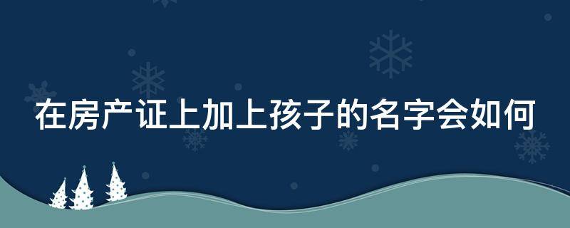 在房产证上加上孩子的名字会如何 在房产证上加孩子的名字会怎样