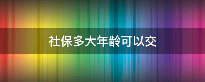 社保多大年龄可以交 灵活就业人员社保多大年龄可以交