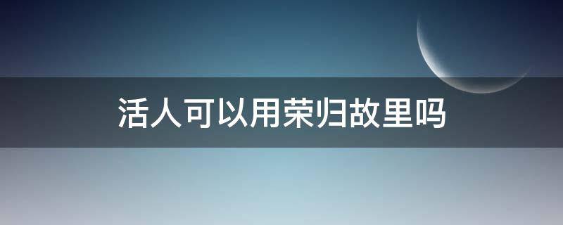 活人可以用荣归故里吗 荣归故里可以用在活人吗