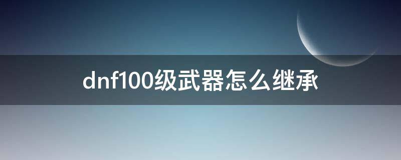 dnf100级武器怎么继承（dnf100级武器怎么继承到100级）