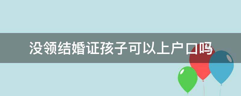 没领结婚证孩子可以上户口吗 如果不领结婚证孩子可以上户口吗